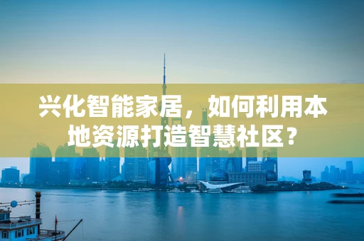 兴化智能家居，如何利用本地资源打造智慧社区？