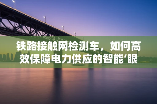 铁路接触网检测车，如何高效保障电力供应的智能‘眼睛’？