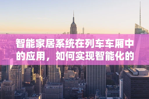 智能家居系统在列车车厢中的应用，如何实现智能化的乘客体验？