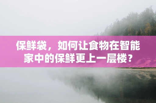 保鲜袋，如何让食物在智能家中的保鲜更上一层楼？