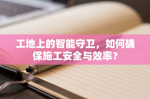 工地上的智能守卫，如何确保施工安全与效率？