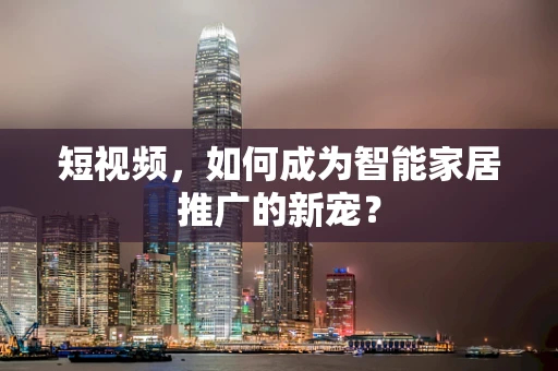 短视频，如何成为智能家居推广的新宠？