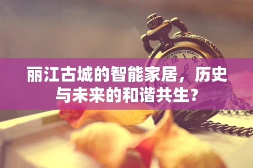 丽江古城的智能家居，历史与未来的和谐共生？