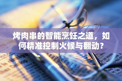 烤肉串的智能烹饪之道，如何精准控制火候与翻动？