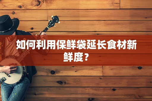 如何利用保鲜袋延长食材新鲜度？