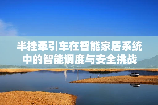 半挂牵引车在智能家居系统中的智能调度与安全挑战