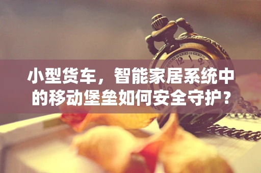 小型货车，智能家居系统中的移动堡垒如何安全守护？