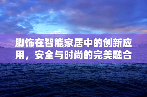 脚饰在智能家居中的创新应用，安全与时尚的完美融合