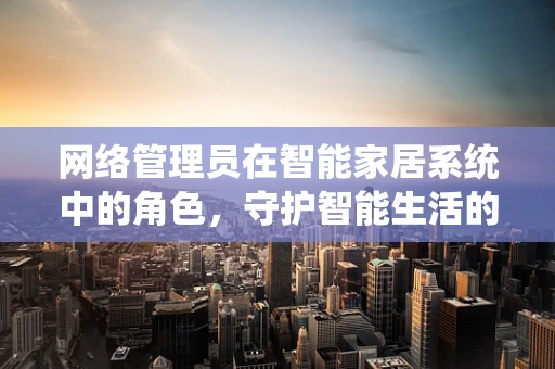 网络管理员在智能家居系统中的角色，守护智能生活的‘隐形卫士’？
