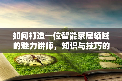 如何打造一位智能家居领域的魅力讲师，知识与技巧的双重修炼