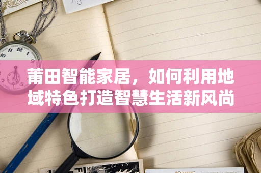 莆田智能家居，如何利用地域特色打造智慧生活新风尚？