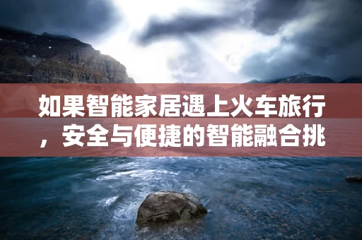 如果智能家居遇上火车旅行，安全与便捷的智能融合挑战