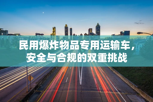 民用爆炸物品专用运输车，安全与合规的双重挑战