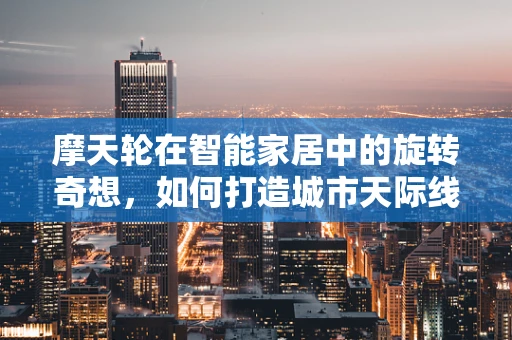 摩天轮在智能家居中的旋转奇想，如何打造城市天际线的智能观景体验？