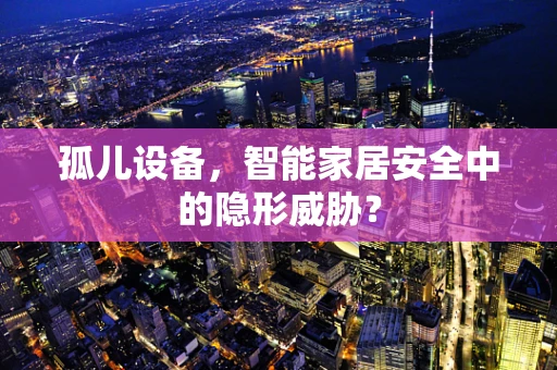 孤儿设备，智能家居安全中的隐形威胁？