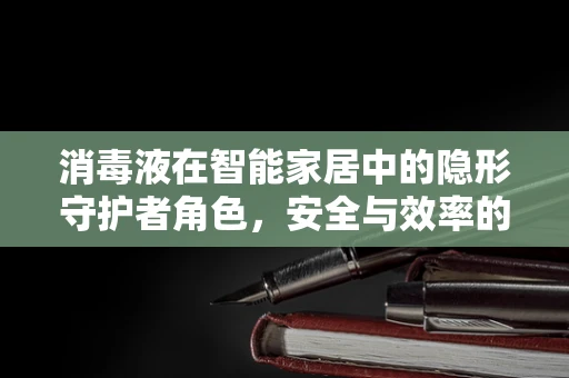 消毒液在智能家居中的隐形守护者角色，安全与效率的平衡如何实现？