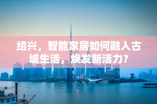 绍兴，智能家居如何融入古城生活，焕发新活力？