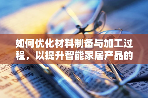 如何优化材料制备与加工过程，以提升智能家居产品的性能与耐用性？