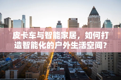 皮卡车与智能家居，如何打造智能化的户外生活空间？