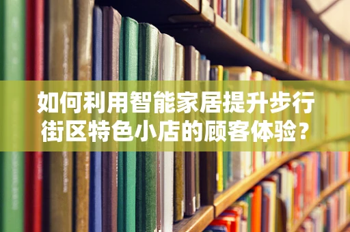 如何利用智能家居提升步行街区特色小店的顾客体验？
