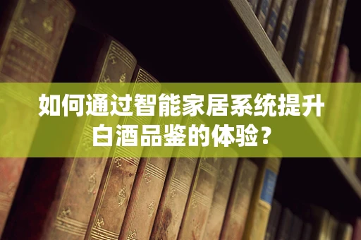 如何通过智能家居系统提升白酒品鉴的体验？