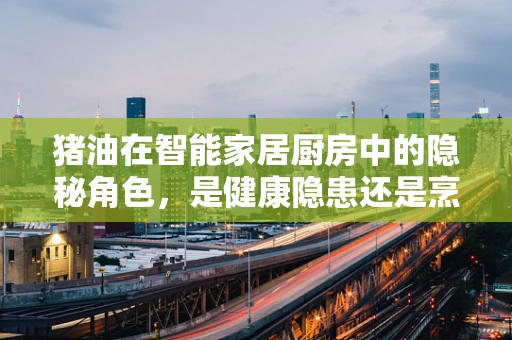 猪油在智能家居厨房中的隐秘角色，是健康隐患还是烹饪神器？
