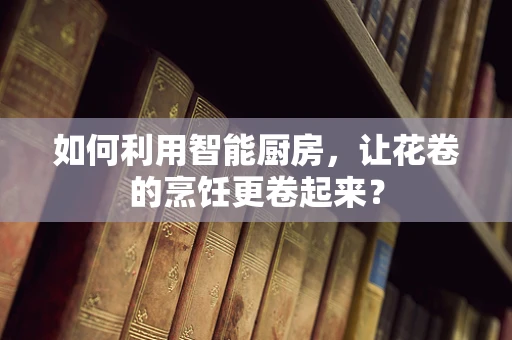 如何利用智能厨房，让花卷的烹饪更卷起来？