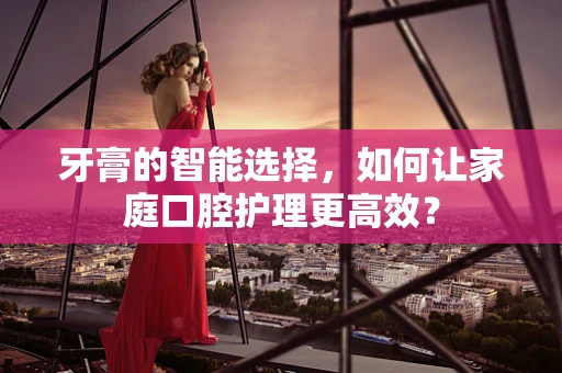 牙膏的智能选择，如何让家庭口腔护理更高效？