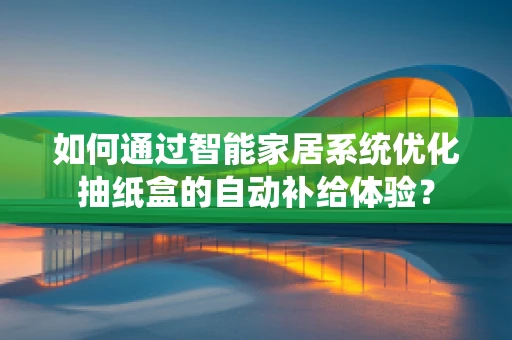 如何通过智能家居系统优化抽纸盒的自动补给体验？