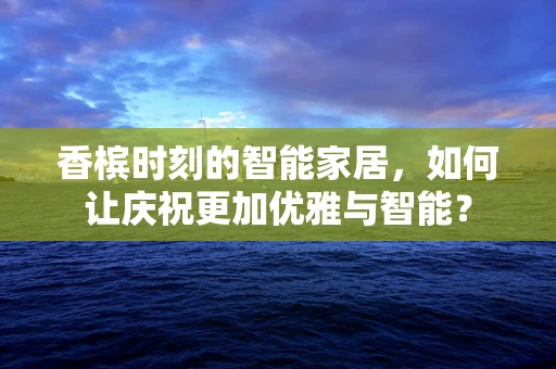 香槟时刻的智能家居，如何让庆祝更加优雅与智能？