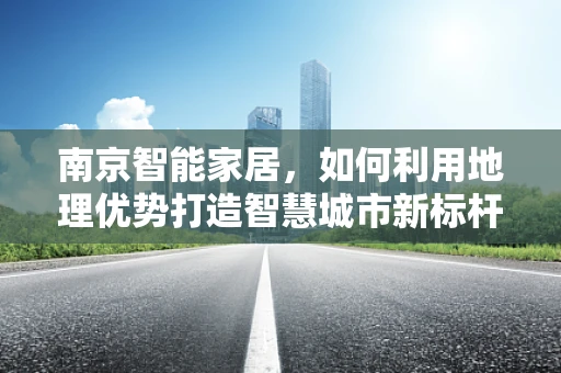 南京智能家居，如何利用地理优势打造智慧城市新标杆？