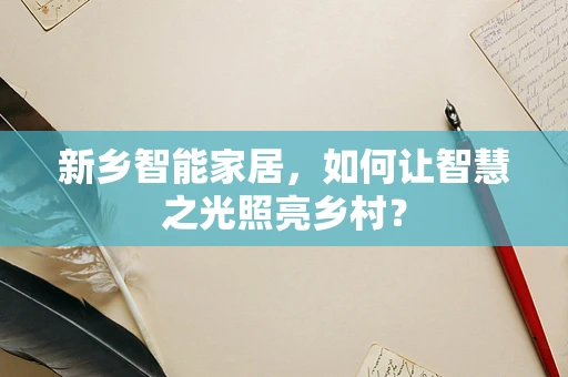 新乡智能家居，如何让智慧之光照亮乡村？