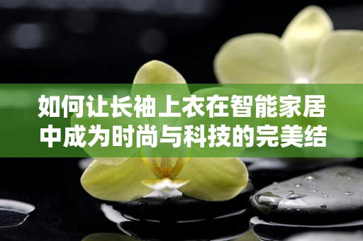 如何让长袖上衣在智能家居中成为时尚与科技的完美结合？