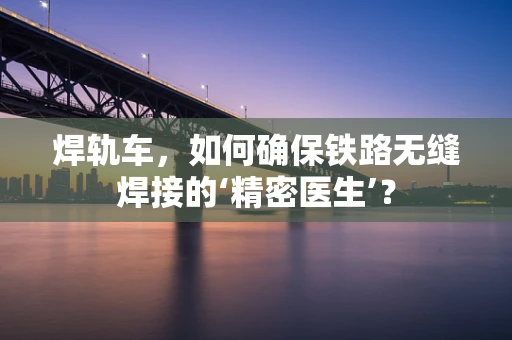 焊轨车，如何确保铁路无缝焊接的‘精密医生’？