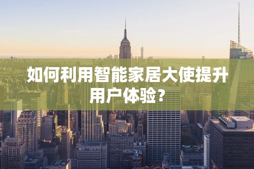 如何利用智能家居大使提升用户体验？