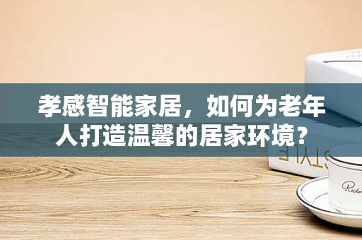 孝感智能家居，如何为老年人打造温馨的居家环境？