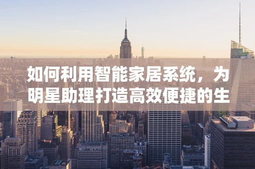 如何利用智能家居系统，为明星助理打造高效便捷的生活空间？