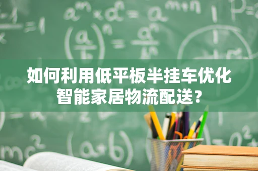 如何利用低平板半挂车优化智能家居物流配送？