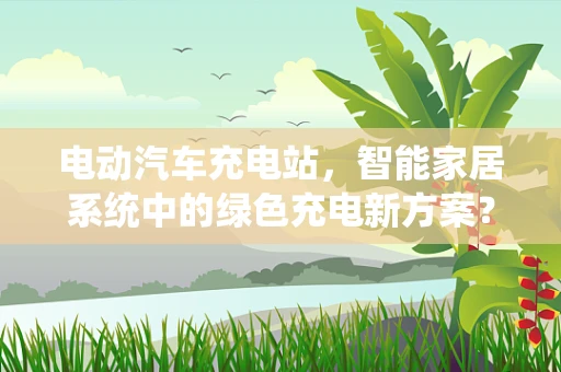 电动汽车充电站，智能家居系统中的绿色充电新方案？