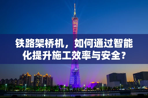 铁路架桥机，如何通过智能化提升施工效率与安全？