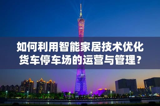 如何利用智能家居技术优化货车停车场的运营与管理？