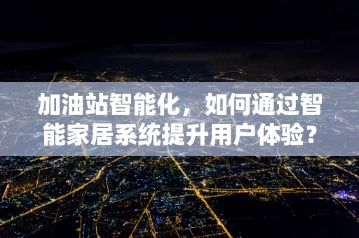 加油站智能化，如何通过智能家居系统提升用户体验？