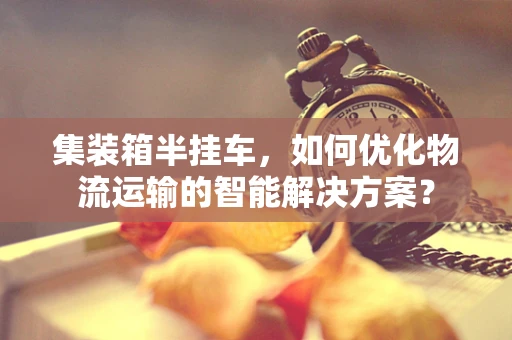 集装箱半挂车，如何优化物流运输的智能解决方案？