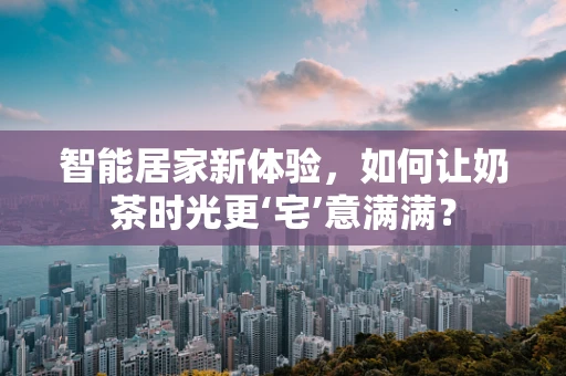 智能居家新体验，如何让奶茶时光更‘宅’意满满？