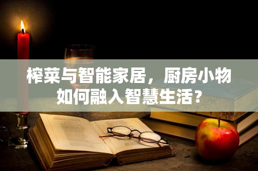 榨菜与智能家居，厨房小物如何融入智慧生活？