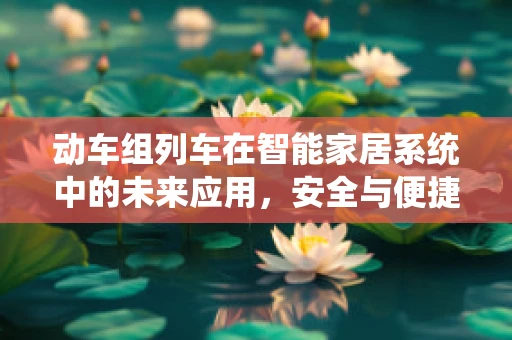 动车组列车在智能家居系统中的未来应用，安全与便捷的智能出行新纪元？