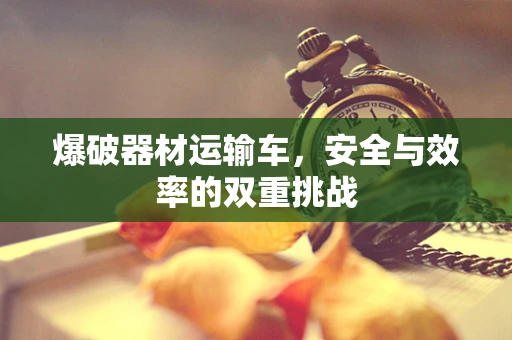 爆破器材运输车，安全与效率的双重挑战