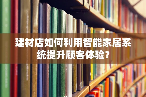 建材店如何利用智能家居系统提升顾客体验？