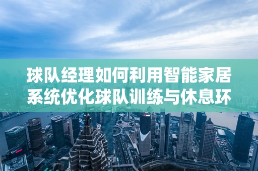 球队经理如何利用智能家居系统优化球队训练与休息环境？