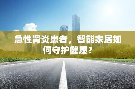 急性肾炎患者，智能家居如何守护健康？